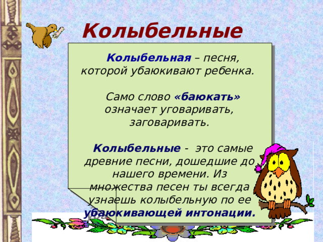 Колыбельные  Колыбельная  – песня, которой убаюкивают ребенка.   Само слово «баюкать» означает уговаривать, заговаривать.   Колыбельные - это самые древние песни, дошедшие до нашего времени. Из множества песен ты всегда узнаешь колыбельную по ее убаюкивающей интонации. 