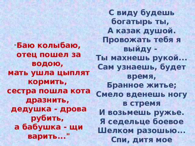 С виду будешь богатырь ты, А казак душой. Провожать тебя я выйду - Ты махнешь рукой... Сам узнаешь, будет время, Бранное житье; Смело вденешь ногу в стремя И возьмешь ружье. Я седельце боевое Шелком разошью... Спи, дитя мое родное, Баюшки-баю.  (М. Лермонтов) 