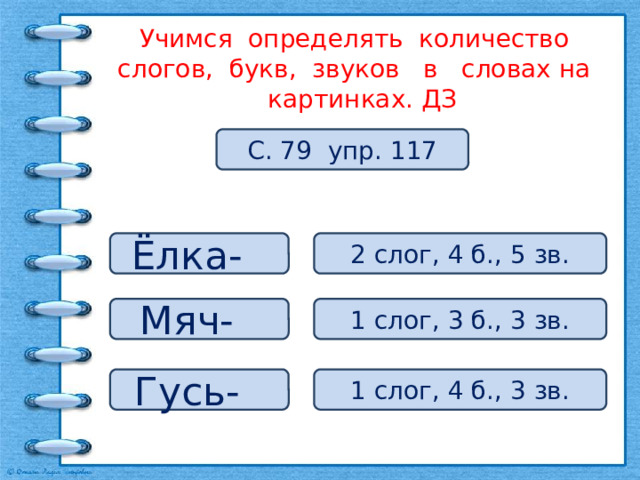 Учимся определять количество слогов, букв, звуков в словах на картинках. ДЗ С. 79 упр. 117 Ёлка- 2 слог, 4 б., 5 зв. Мяч- 1 слог, 3 б., 3 зв. Гусь- 1 слог, 4 б., 3 зв. 