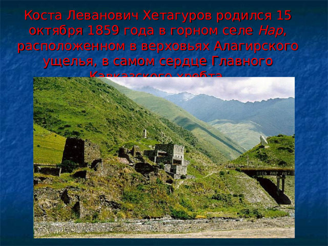 Коста Леванович Хетагуров родился 15 октября 1859 года в горном селе Нар , расположенном в верховьях Алагирского ущелья, в самом сердце Главного Кавказского хребта. 