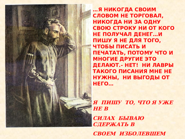 … Я НИКОГДА СВОИМ СЛОВОМ НЕ ТОРГОВАЛ, НИКОГДА НИ ЗА ОДНУ СВОЮ СТРОКУ НИ ОТ КОГО НЕ ПОЛУЧАЛ ДЕНЕГ…И ПИШУ Я НЕ ДЛЯ ТОГО, ЧТОБЫ ПИСАТЬ И ПЕЧАТАТЬ, ПОТОМУ ЧТО И МНОГИЕ ДРУГИЕ ЭТО ДЕЛАЮТ.- НЕТ! НИ ЛАВРЫ ТАКОГО ПИСАНИЯ МНЕ НЕ НУЖНЫ, НИ ВЫГОДЫ ОТ НЕГО…  Я ПИШУ ТО, ЧТО Я УЖЕ НЕ В СИЛАХ БЫВАЮ СДЕРЖАТЬ В СВОЕМ ИЗБОЛЕВШЕМ СЕРДЦЕ… 