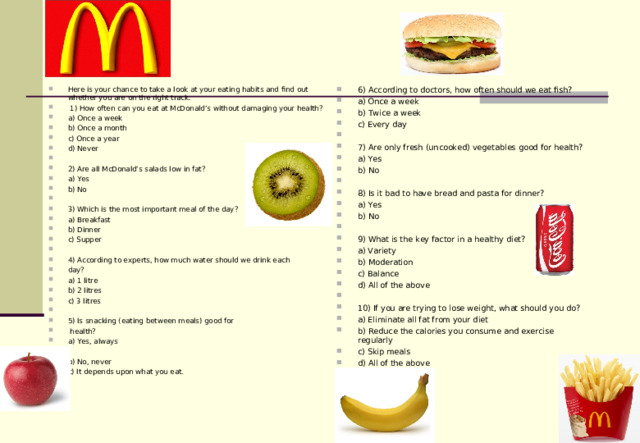 Here is your chance to take a look at your eating habits and find out whether you are on the right track.   1) How often can you eat at McDonald’s without damaging your health? a) Once a week b) Once a month c) Once a year d) Never   2) Are all McDonald’s salads low in fat? a) Yes b) No   3) Which is the most important meal of the day? a) Breakfast b) Dinner c) Supper   4) According to experts, how much water should we drink each day? a) 1 litre b) 2 litres c) 3 litres   5) Is snacking (eating between meals) good for  health? a) Yes, always   b) No, never c) It depends upon what you eat. 6) According to doctors, how often should we eat fish? a) Once a week b) Twice a week c) Every day   7) Are only fresh (uncooked) vegetables good for health? a) Yes b) No   8) Is it bad to have bread and pasta for dinner? a) Yes b) No   9) What is the key factor in a healthy diet? a) Variety b) Moderation c) Balance d) All of the above   10) If you are trying to lose weight, what should you do? a) Eliminate all fat from your diet b) Reduce the calories you consume and exercise regularly c) Skip meals d) All of the above    