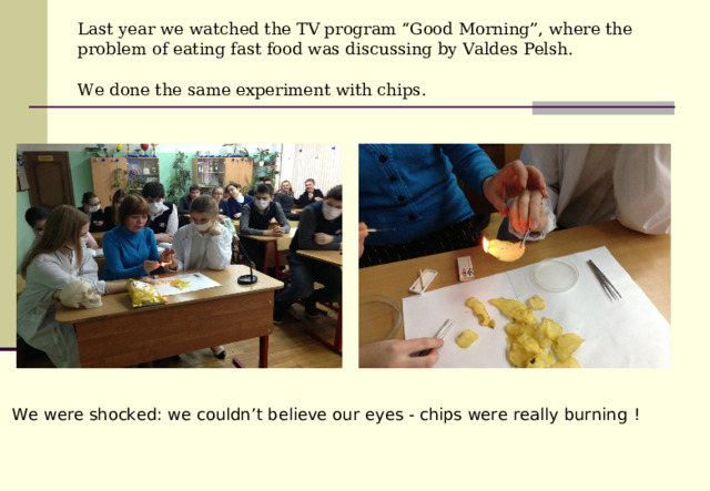 Last year we watched the TV program “Good Morning”, where the problem of eating fast food was discussing by Valdes Pelsh.  We done the same experiment with chips .  We were shocked: we couldn’t believe our eyes - chips were really burning  !  