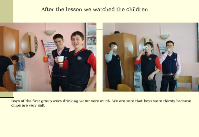 After the lesson we watched the children  . Boys of the first group were drinking water very much. We are sure that boys were thirsty because chips are very salt. 