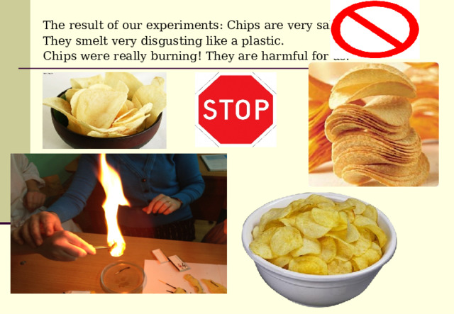 The result of our experiments: Chips are very salty. They smelt very disgusting like a plastic. Chips were really burning! They are harmful for us.  