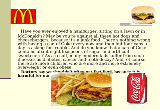  Have you ever enjoyed a hamburger, sitting on a lawn or in McDonald’s? May be you’re against all these hot dogs and cheeseburgers, because it's a junk food. There’s nothing wrong with having a can of Coke every now and then but four cans a day is asking for trouble. And do you know that a can of Coke contains about eight teaspoons of sugar and artificial sweeteners? As a result, many modern kids suffer from such illnesses as diabetes, cancer and tooth decay? And, of course, there are more children who are more and more extremely overweight or even obese.  Doctors say we shouldn’t often eat fast food, because it is harmful for our health.  