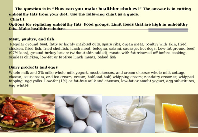  The question is in “ How can you make healthier choices ?” The answer is in cutting unhealthy fats from your diet. Use the following chart as a guide.  Chart I. Options for replacing unhealthy fats . Food group s. Limit foods that are high in unhealthy fats. Make  healthier choices  Meat, poultry, and fish .  Regular ground beef, fatty or highly marbled cuts, spare ribs, organ meat, poultry with skin, fried chicken, fried fish, fried shellfish, lunch meat, bologna, salami, sausage, hot dogs. Low-fat ground beef (97% lean), ground turkey breast (without skin added), meats with fat trimmed off before cooking, skinless chicken, low-fat or fat-free lunch meats, baked fish Dairy products and eggs Whole milk and 2% milk; whole-milk yogurt, most cheeses, and cream cheese; whole-milk cottage cheese, sour cream, and ice cream; cream; half-and-half; whipping cream; nondairy creamer; whipped topping; egg yolks. Low-fat (1%) or fat-free milk and cheeses, low-fat or nonfat yogurt, egg substitutes, egg whites 