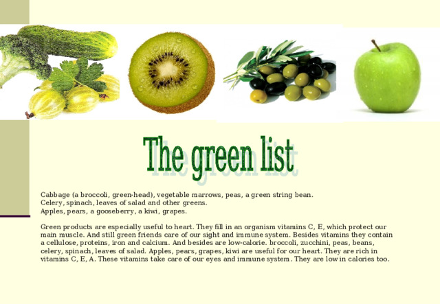 Cabbage (a broccoli, green-head ), vegetable marrows, peas, a green string bean. Celery, spinach, leaves of salad and other greens. Apples, pears, a gooseberry, a kiwi, grapes. Green products are especially useful to heart. They fill in an organism vitamins C, Е, which protect our main muscle. And still green friends care of our sight and immune system. Besides vitamins they contain a cellulose, proteins, iron and calcium. And besides are low-calorie. broccoli, zucchini, peas, beans, celery,  spinach, leaves of salad. Apples, pears, grapes, kiwi are useful for our heart. They are rich in vitamins C, E, A. These vitamins take care of our eyes and immune system. They are low in calories too. 