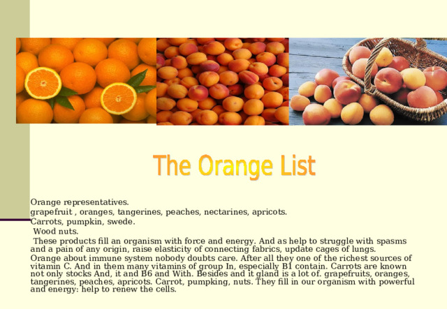 Orange representatives. grapefruit , oranges, tangerines, peaches, nectarines, apricots. Carrots, pumpkin, swede.  Wood nuts.  These products fill an organism with force and energy. And as help to struggle with spasms and a pain of any origin, raise elasticity of connecting fabrics, update cages of lungs. Orange about immune system nobody doubts care. After all they one of the richest sources of vitamin C. And in them many vitamins of group In, especially В1 contain. Carrots are known not only stocks And, it and В6 and With. Besides and it gland is a lot of. grapefruits, oranges, tangerines, peaches, apricots. Carrot, pumpking, nuts. They fill in our organism with powerful and energy: help to renew the cells. 