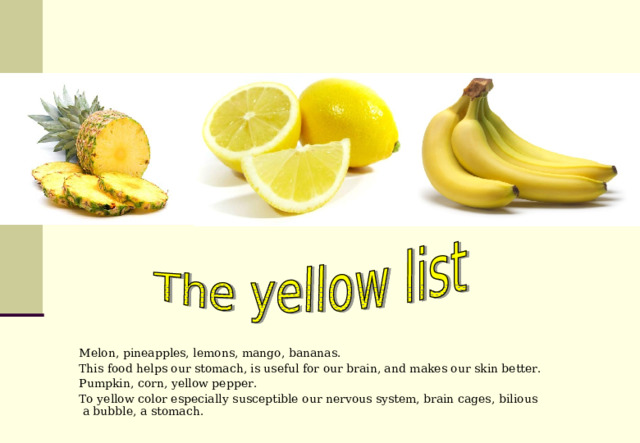 Melon, pineapples, lemons, mango, bananas. This food helps our stomach, is useful for our brain, and makes our skin better. Pumpkin, corn, yellow pepper. To yellow color especially susceptible our nervous system, brain cages, bilious  a bubble, a stomach. 
