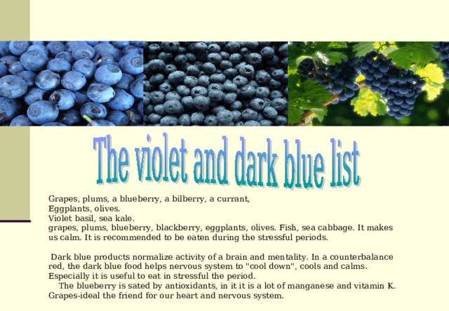 Grapes, plums, a blueberry, a bilberry, a currant, Eggplants, olives. Violet basil, sea kale. grapes, plums, blueberry, blackberry, eggplants, olives. Fish, sea cabbage. It makes us calm. It is recommended to be eaten during the stressful periods.  Dark blue products normalize activity of a brain and mentality. In a counterbalance red, the dark blue food helps nervous system to 