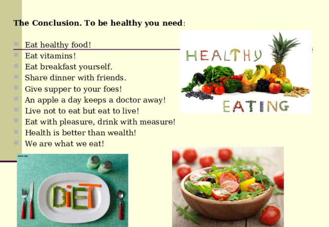 The Conclusion. To be healthy you need : Eat healthy food! Eat vitamins! Eat breakfast yourself. Share dinner with friends. Give supper to your foes! An apple a day keeps а doctor away! Live not to eat but eat to live! Eat with pleasure, drink with measure! Health is better than wealth! We are what we eat !  