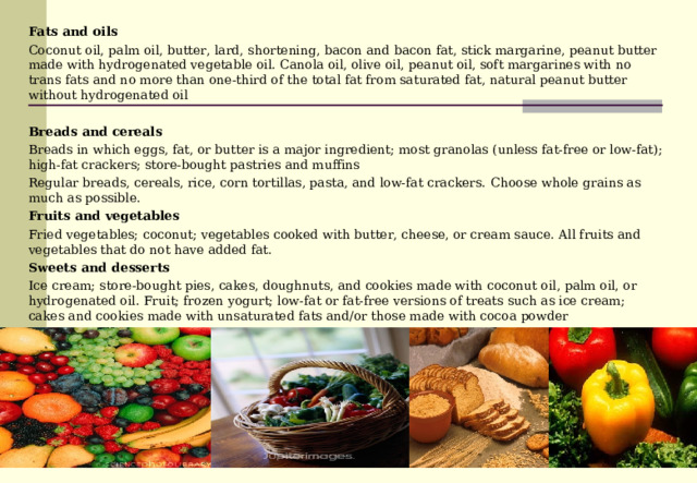 Fats and oils Coconut oil, palm oil, butter, lard, shortening, bacon and bacon fat, stick margarine, peanut butter made with hydrogenated vegetable oil. Canola oil, olive oil, peanut oil, soft margarines with no trans fats and no more than one-third of the total fat from saturated fat, natural peanut butter without hydrogenated oil  Breads and cereals Breads in which eggs, fat, or butter is a major ingredient; most granolas (unless fat-free or low-fat); high-fat crackers; store-bought pastries and muffins Regular breads, cereals, rice, corn tortillas, pasta, and low-fat crackers. Choose whole grains as much as possible. Fruits and vegetables Fried vegetables; coconut; vegetables cooked with butter, cheese, or cream sauce. All fruits and vegetables that do not have added fat. Sweets and desserts Ice cream; store-bought pies, cakes, doughnuts, and cookies made with coconut oil, palm oil, or hydrogenated oil. Fruit; frozen yogurt; low-fat or fat-free versions of treats such as ice cream; cakes and cookies made with unsaturated fats and/or those made with cocoa powder 