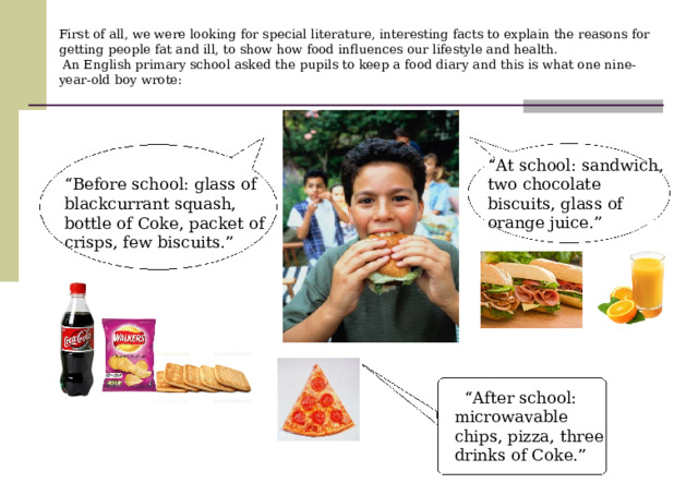 First of all, we were looking for special literature, interesting facts to explain the reasons for getting people fat and ill, to show how food influences our lifestyle and health.  An English primary school asked the pupils to keep a food diary and this is what one nine-year-old boy wrote:   “ At school: sandwich, two chocolate biscuits, glass of orange juice.”  “ Before school: glass of blackcurrant squash, bottle of Coke, packet of crisps, few biscuits.”  “ After school: microwavable chips, pizza, three drinks of Coke.” 