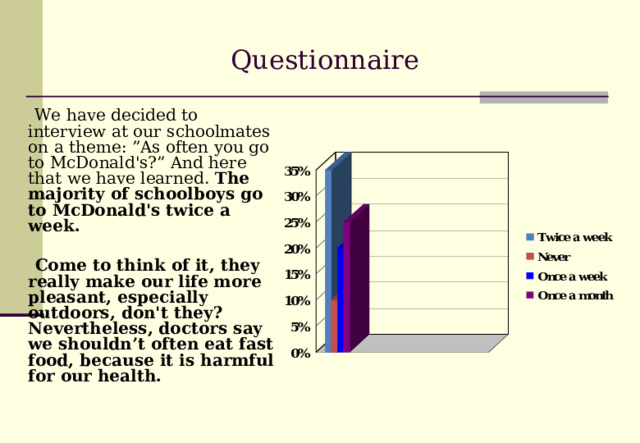 Questionnaire  We have decided to interview at our schoolmates on a theme: ”As often you go to McDonald's?” And here that we have learned. The majority of schoolboys go to McDonald's twice a week.  Come to think of it , they really make our life more pleasant, especially outdoors, don't they? Nevertheless , doctors say we shouldn’t often eat fast food, because it is harmful for our health.  
