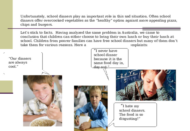 Unfortunately, school dinners play an important role in this sad situation. Often school dinners offer overcooked vegetables as the “healthy” option against more appealing pizza, chips and burgers.   Let’s stick to facts. Having analyzed the same problem in Australia, we came to conclusion that children can either choose to bring their own lunch or buy their lunch at school. Children from poorer families can have free school dinners but many of them don’t take them for various reasons. Here are some of the common complaints:   “ I never have school dinner because it is the same food day in, day out.”  “ Our dinners are always cool.”  “ I hate my school dinners. The food is so disgusting!” 