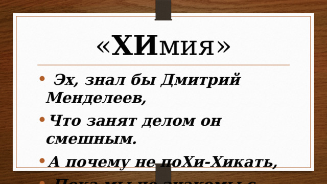 « ХИ мия»  Эх, знал бы Дмитрий Менделеев, Что занят делом он смешным. А почему не поХи-Хикать,  Пока мы не знакомы с ним?  