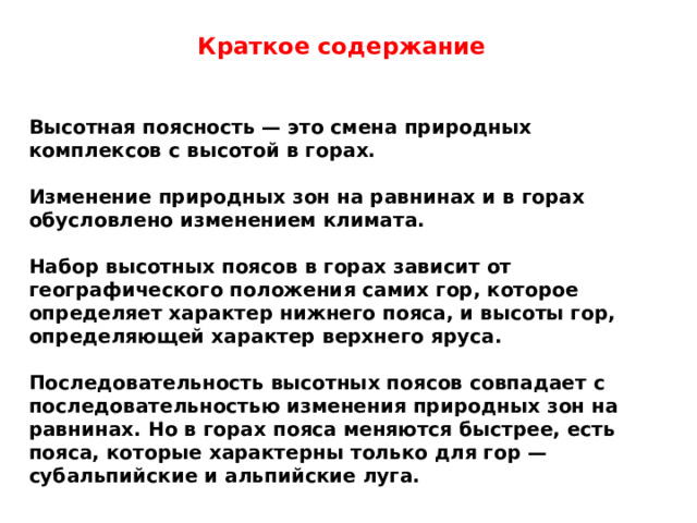 Краткое содержание  Высотная поясность — это смена природных комплексов с высотой в горах.  Изменение природных зон на равнинах и в горах обусловлено изменением климата.  Набор высотных поясов в горах зависит от географического положения самих гор, которое определяет характер нижнего пояса, и высоты гор, определяющей характер верхнего яруса.  Последовательность высотных поясов совпадает с последовательностью изменения природных зон на равнинах. Но в горах пояса меняются быстрее, есть пояса, которые характерны только для гор — субальпийские и альпийские луга.  