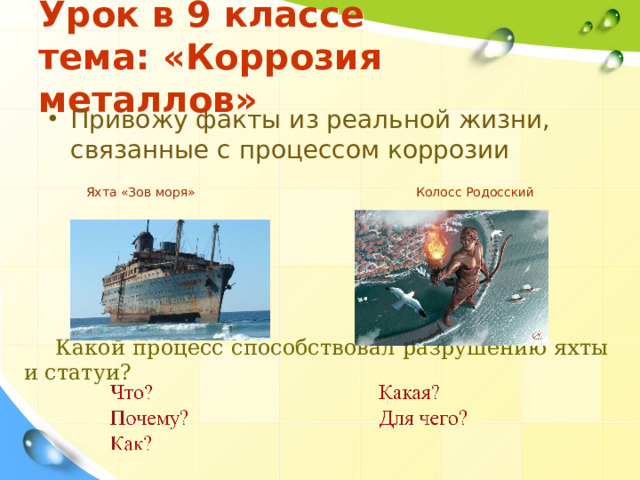 Урок в 9 классе  тема: «Коррозия металлов» Привожу факты из реальной жизни, связанные с процессом коррозии  Яхта «Зов моря» Колосс Родосский Какой процесс способствовал разрушению яхты и статуи? 