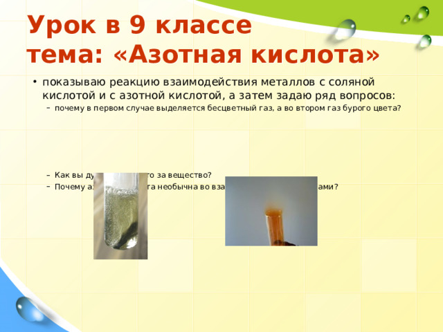 Урок в 9 классе  тема: «Азотная кислота» показываю реакцию взаимодействия металлов с соляной кислотой и с азотной кислотой, а затем задаю ряд вопросов: почему в первом случае выделяется бесцветный газ, а во втором газ бурого цвета?      Как вы думаете, что это за вещество? Почему азотная кислота необычна во взаимодействии с металлами? почему в первом случае выделяется бесцветный газ, а во втором газ бурого цвета?      Как вы думаете, что это за вещество? Почему азотная кислота необычна во взаимодействии с металлами? 