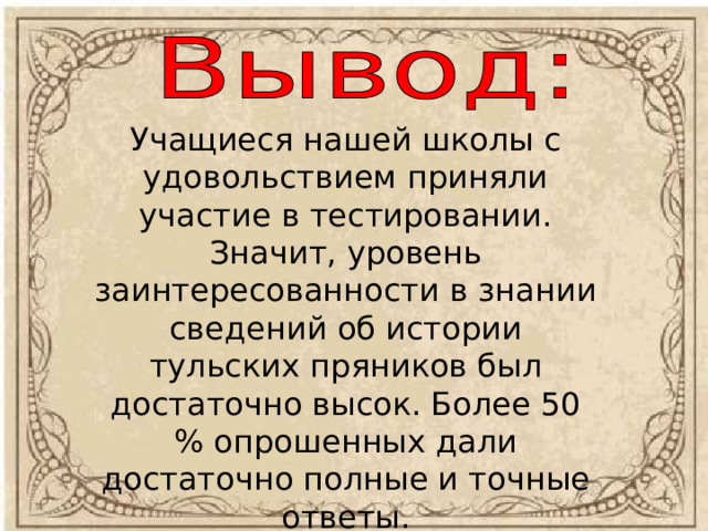 Учащиеся нашей школы с удовольствием приняли участие в тестировании. Значит, уровень заинтересованности в знании сведений об истории тульских пряников был достаточно высок. Более 50 % опрошенных дали достаточно полные и точные ответы. 