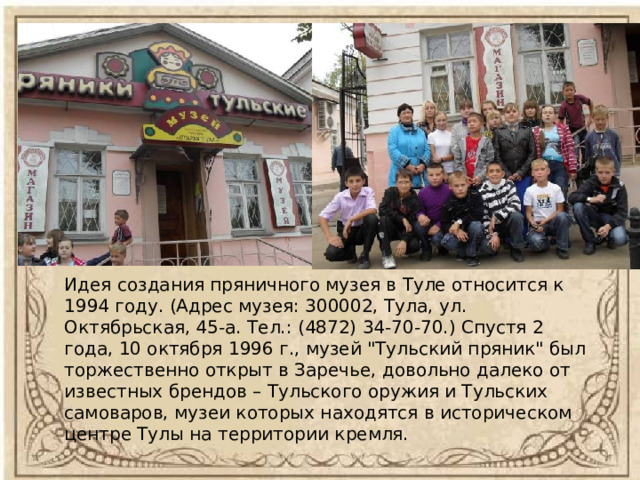 Идея создания пряничного музея в Туле относится к 1994 году. (Адрес музея: 300002, Тула, ул. Октябрьская, 45-а. Тел.: (4872) 34-70-70.) Спустя 2 года, 10 октября 1996 г., музей 