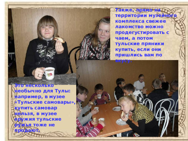 Также, прямо на территории музейного комплекса свежее лакомство можно продегустировать с чаем, а потом тульские пряники купить, если они пришлись вам по вкусу. Это несколько необычно для Тулы: например, в музее «Тульские самовары», купить самовар нельзя, в музее оружия тульские ружья тоже не продают. 