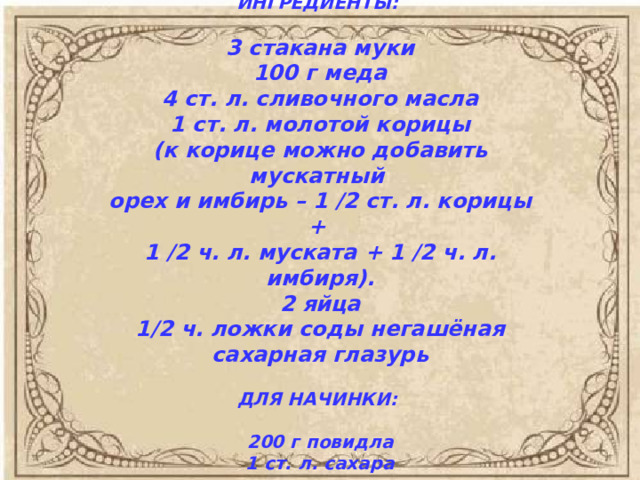 ИНГРЕДИЕНТЫ:   3 стакана муки  100 г меда  4 ст. л. сливочного масла  1 ст. л. молотой корицы  (к корице можно добавить мускатный  орех и имбирь – 1 /2 ст. л. корицы +  1 /2 ч. л. муската + 1 /2 ч. л. имбиря).  2 яйца  1/2 ч. ложки соды негашёная  сахарная глазурь   ДЛЯ НАЧИНКИ:   200 г повидла  1 ст. л. сахара    