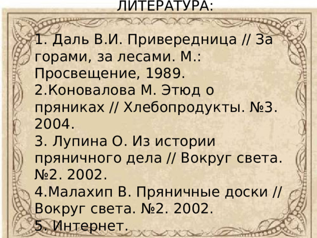 ЛИТЕРАТУРА:   1. Даль В.И. Привередница // За горами, за лесами. М.: Просвещение, 1989. 2.Коновалова М. Этюд о пряниках // Хлебопродукты. №3. 2004. 3. Лупина О. Из истории пряничного дела // Вокруг света. №2. 2002. 4.Малахип В. Пряничные доски // Вокруг света. №2. 2002. 5. Интернет. 