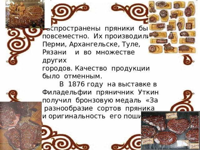 Распространены  пряники  были  повсеместно.  Их производили  в  Перми, Архангельске, Туле, Рязани    и  во  множестве  других  городов. Качество  продукции было  отменным.  В  1876 году  на выставке в  Филадельфии  пряничник  Уткин  получил  бронзовую медаль  «За   разнообразие  сортов  пряника  и оригинальность  его пошиба».    