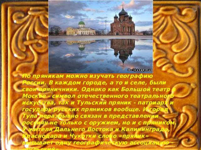 По пряникам можно изучать географию России. В каждом городе, а то и селе, были свои пряничники. Однако как Большой театр в Москве - символ отечественного театрального искусства, так и Тульский пряник - патриарх и государь русских пряников вообще. И город Тула неразрывно связан в представлении россиян не только с оружием, но и с пряником. У жителя Дальнего Востока и Калининграда, Краснодара и Чукотки слово «пряник» вызывает одну географическую ассоциацию - «тульский». 