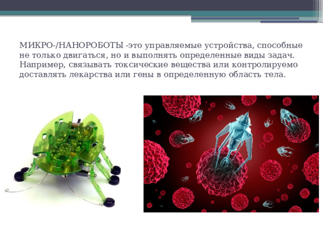 МИКРО-/НАНОРОБОТЫ -это управляемые устройства, способные не только двигаться, но и выполнять определенные виды задач. Например, связывать токсические вещества или контролируемо доставлять лекарства или гены в определенную область тела. 