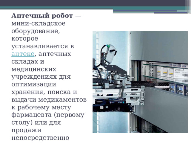 Аптечный робот  — мини-складское оборудование, которое устанавливается в  аптеке , аптечных складах и медицинских учреждениях для оптимизации хранения, поиска и выдачи медикаментов к рабочему месту фармацевта (первому столу) или для продажи непосредственно   
