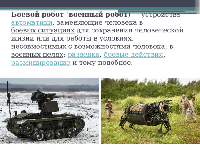 Боевой робот  ( военный робот ) — устройства  автоматики , заменяющие человека в  боевых ситуациях  для сохранения человеческой жизни или для работы в условиях, несовместимых с возможностями человека, в  военных целях :  разведка ,  боевые действия ,  разминирование  и тому подобное. 