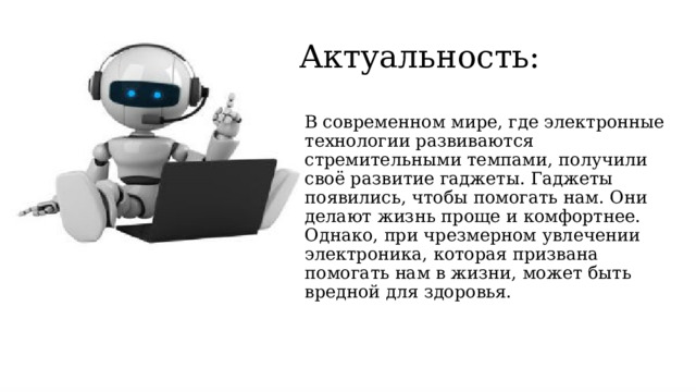 Актуальность: В современном мире, где электронные технологии развиваются стремительными темпами, получили своё развитие гаджеты. Гаджеты появились, чтобы помогать нам. Они делают жизнь проще и комфортнее. Однако, при чрезмерном увлечении электроника, которая призвана помогать нам в жизни, может быть вредной для здоровья.  