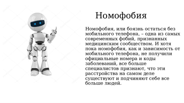 Номофобия Номофобия, или боязнь остаться без мобильного телефона, – одна из самых современных фобий, признанных медицинским сообществом. И хотя пока номофобия, как и зависимость от мобильного телефона, не получили официальные номера и коды заболеваний, все больше специалистов признают, что эти расстройства на самом деле существуют и подчиняют себе все больше людей.   