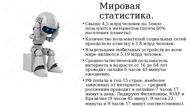 Мировая статистика. Cвыше 4,5 млрд человек на Земле пользуются интернетом (почти 60% населения планеты). Количество пользователей социальных сетей преодолело отметку в 3,8 млрд человек. Владельцами мобильных устройств во всем мире являются 5,19 млрд человек. Среднестатистический пользователь интернета в возрасте от 16 до 64 лет проводит онлайн 6 часов 43 минуты ежедневно.  РФ попала в топ-15 стран, наиболее зависимых от интернета, — средний россиянин проводит в онлайне 7 часов 17 минут в день. Лидируют Филиппины, ЮАР и Бразилия (9 часов 45 минут, 9 часов 22 минуты и 9 часов 17 минут соответственно).   