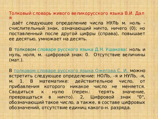 Толковый словарь живого великорусского языка В.И. Даля  даёт следующее определение числа НУЛЬ м. ноль - счислительный знак, означающий ничто, ничего (0); но поставленный после другой цифры (справа), повышает ее десятью, умножает на десять. В толковом словаре русского языка Д.Н. Ушакова : ноль и нуль, ноля, м.  -цифровой знак: 0. Отсутствие величины (мат.). В толковом словаре русского языка Ожегова С. И. можно встретить следующее определение: НОЛЬ, -я и НУЛЬ, -я, м. 1. В математике: действительное число, от прибавления которого никакое число не меняется. Сводиться к нулю (перен.: терять значение, превращаться в ничто). 2, Цифровой знак 