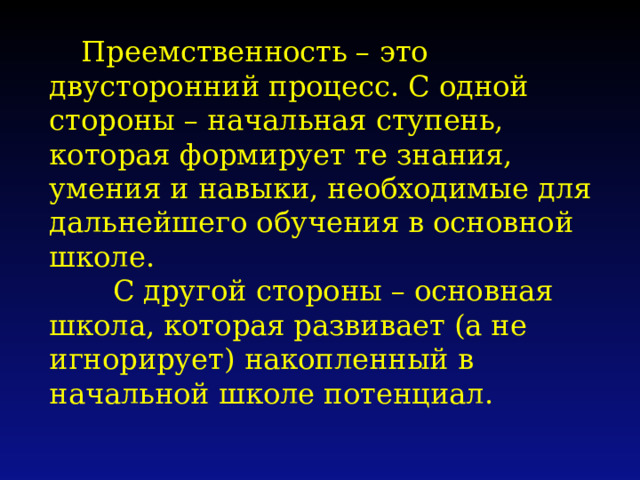 Преемственность – это двусторонний процесс. С одной стороны – начальная ступень, которая формирует те знания, умения и навыки, необходимые для дальнейшего обучения в основной школе.  С другой стороны – основная школа, которая развивает (а не игнорирует) накопленный в начальной школе потенциал.    