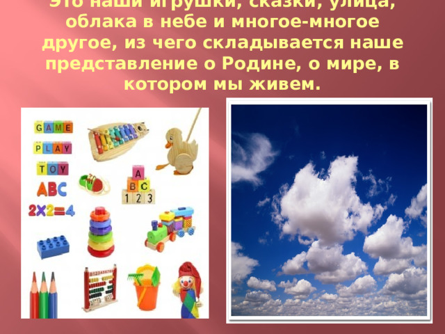 Это наши игрушки, сказки, улица, облака в небе и многое-многое другое, из чего складывается наше представление о Родине, о мире, в котором мы живем. 