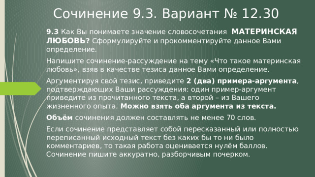 Сочинение 9.3. Вариант № 12.30 9.3 Как Вы понимаете значение словосочетания МАТЕРИНСКАЯ ЛЮБОВЬ ? Сформулируйте и прокомментируйте данное Вами определение. Напишите сочинение-рассуждение на тему «Что такое материнская любовь», взяв в качестве тезиса данное Вами определение. Аргументируя свой тезис, приведите 2 (два) примера-аргумента , подтверждающих Ваши рассуждения: один пример-аргумент приведите из прочитанного текста, а второй – из Вашего жизненного опыта. Можно взять оба аргумента из текста. Объём сочинения должен составлять не менее 70 слов. Если сочинение представляет собой пересказанный или полностью переписанный исходный текст без каких бы то ни было комментариев, то такая работа оценивается нулём баллов. Сочинение пишите аккуратно, разборчивым почерком. 
