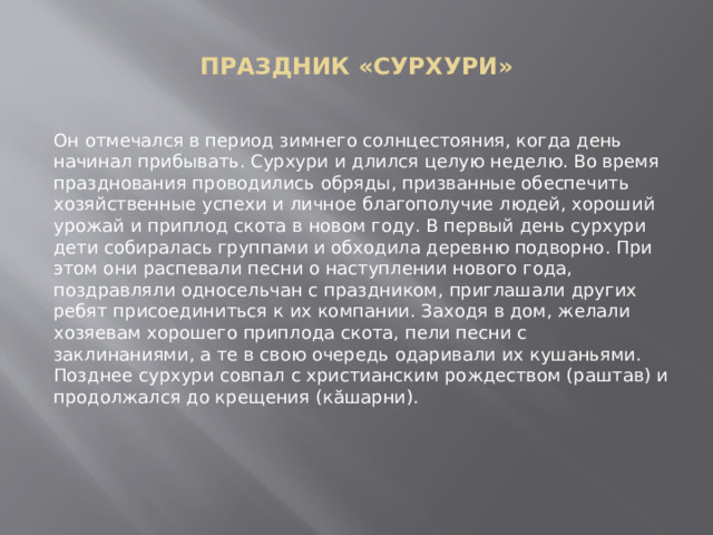  ПРАЗДНИК «СУРХУРИ»   Он отмечался в период зимнего солнцестояния, когда день начинал прибывать. Сурхури и длился целую неделю. Во время празднования проводились обряды, призванные обеспечить хозяйственные успехи и личное благополучие людей, хороший урожай и приплод скота в новом году. В первый день сурхури дети собиралась группами и обходила деревню подворно. При этом они распевали песни о наступлении нового года, поздравляли односельчан с праздником, приглашали других ребят присоединиться к их компании. Заходя в дом, желали хозяевам хорошего приплода скота, пели песни с заклинаниями, а те в свою очередь одаривали их кушаньями. Позднее сурхури совпал с христианским рождеством (раштав) и продолжался до крещения (кăшарни). 