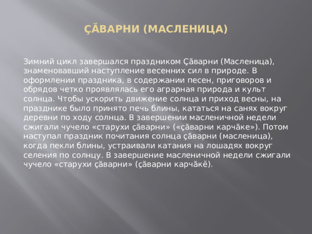  ÇĂВАРНИ (МАСЛЕНИЦА)   Зимний цикл завершался праздником Çăварни (Масленица), знаменовавший наступление весенних сил в природе. В оформлении праздника, в содержании песен, приговоров и обрядов четко проявлялась его аграрная природа и культ солнца. Чтобы ускорить движение солнца и приход весны, на празднике было принято печь блины, кататься на санях вокруг деревни по ходу солнца. В завершении масленичной недели сжигали чучело «старухи çăварни» («çăварни карчăкe»). Потом наступал праздник почитания солнца çăварни (масленица), когда пекли блины, устраивали катания на лошадях вокруг селения по солнцу. В завершение масленичной недели сжигали чучело «старухи çăварни» (çăварни карчăкĕ). 