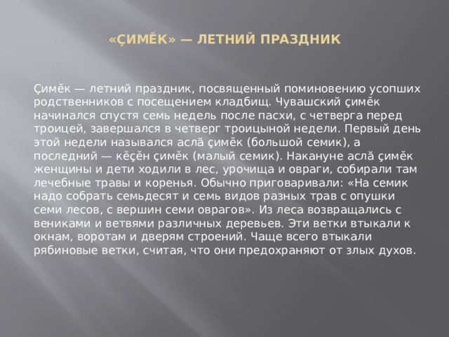 «ÇИМĔК» — ЛЕТНИЙ ПРАЗДНИК   Çимĕк — летний праздник, посвященный поминовению усопших родственников с посещением кладбищ. Чувашский çимĕк начинался спустя семь недель после пасхи, с четверга перед троицей, завершался в четверг троицыной недели. Первый день этой недели назывался аслă çимĕк (большой семик), а последний — кĕçĕн çимĕк (малый семик). Накануне аслă çимĕк женщины и дети ходили в лес, урочища и овраги, собирали там лечебные травы и коренья. Обычно приговаривали: «На семик надо собрать семьдесят и семь видов разных трав с опушки семи лесов, с вершин семи оврагов». Из леса возвращались с вениками и ветвями различных деревьев. Эти ветки втыкали к окнам, воротам и дверям строений. Чаще всего втыкали рябиновые ветки, считая, что они предохраняют от злых духов. 