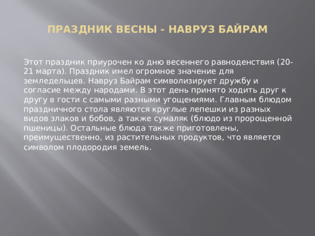  ПРАЗДНИК ВЕСНЫ - НАВРУЗ БАЙРАМ   Этот праздник приурочен ко дню весеннего равноденствия (20-21 марта). Праздник имел огромное значение для земледельцев. Навруз Байрам символизирует дружбу и согласие между народами. В этот день принято ходить друг к другу в гости с самыми разными угощениями. Главным блюдом праздничного стола являются круглые лепешки из разных видов злаков и бобов, а также сумаляк (блюдо из пророщенной пшеницы). Остальные блюда также приготовлены, преимущественно, из растительных продуктов, что является символом плодородия земель . 