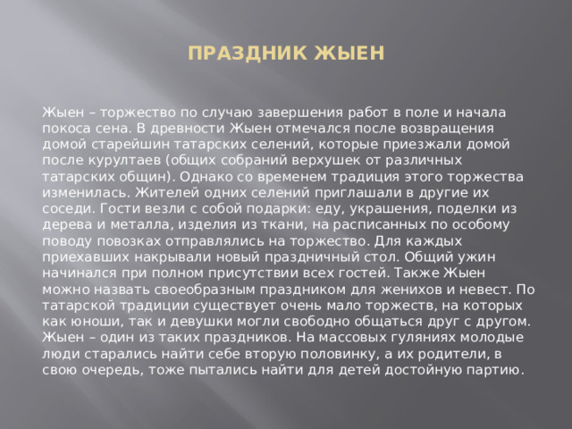  ПРАЗДНИК ЖЫЕН   Жыен – торжество по случаю завершения работ в поле и начала покоса сена. В древности Жыен отмечался после возвращения домой старейшин татарских селений, которые приезжали домой после курултаев (общих собраний верхушек от различных татарских общин). Однако со временем традиция этого торжества изменилась. Жителей одних селений приглашали в другие их соседи. Гости везли с собой подарки: еду, украшения, поделки из дерева и металла, изделия из ткани, на расписанных по особому поводу повозках отправлялись на торжество. Для каждых приехавших накрывали новый праздничный стол. Общий ужин начинался при полном присутствии всех гостей. Также Жыен можно назвать своеобразным праздником для женихов и невест. По татарской традиции существует очень мало торжеств, на которых как юноши, так и девушки могли свободно общаться друг с другом. Жыен – один из таких праздников. На массовых гуляниях молодые люди старались найти себе вторую половинку, а их родители, в свою очередь, тоже пытались найти для детей достойную партию. 