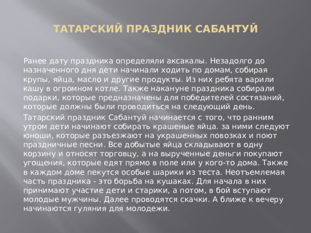  ТАТАРСКИЙ ПРАЗДНИК САБАНТУЙ   Ранее дату праздника определяли аксакалы. Незадолго до назначенного дня дети начинали ходить по домам, собирая крупы, яйца, масло и другие продукты. Из них ребята варили кашу в огромном котле. Также накануне праздника собирали подарки, которые предназначены для победителей состязаний, которые должны были проводиться на следующий день. Татарский праздник Сабантуй начинается с того, что ранним утром дети начинают собирать крашеные яйца. за ними следуют юноши, которые разъезжают на украшенных повозках и поют праздничные песни. Все добытые яйца складывают в одну корзину и относят торговцу, а на вырученные деньги покупают угощения, которые едят прямо в поле или у кого-то дома. Также в каждом доме пекутся особые шарики из теста. Неотъемлемая часть праздника - это борьба на кушаках. Для начала в них принимают участие дети и старики, а потом, в бой вступают молодые мужчины. Далее проводятся скачки. А ближе к вечеру начинаются гуляния для молодежи. 