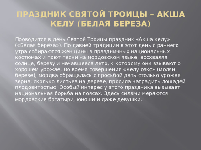  ПРАЗДНИК СВЯТОЙ ТРОИЦЫ – АКША КЕЛУ (БЕЛАЯ БЕРЕЗА)   Проводится в день Святой Троицы праздник «Акша келу» («Белая берёза»). По давней традиции в этот день с раннего утра собираются женщины в праздничных национальных костюмах и поют песни на мордовском языке, восхваляя солнце, березу и начавшееся лето, к которому они взывают о хорошем урожае. Во время совершения «Келу озкс» (молян березе), мордва обращалась с просьбой дать столько урожая зерна, сколько листьев на дереве, просила наградить лошадей плодовитостью. Особый интерес у этого праздника вызывает национальная борьба на поясах. Здесь силами меряются мордовские богатыри, юноши и даже девушки. 