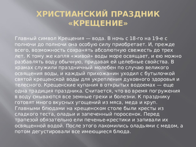 ХРИСТИАНСКИЙ ПРАЗДНИК «КРЕЩЕНИЕ» Главный символ Крещения — вода. В ночь с 18-го на 19-е с полночи до полночи она особую силу приобретает. И, прежде всего, возможность сохранять абсолютную свежесть до трех лет. К тому же капля «живой» воды море освящает, и ею можно разбавлять воду обычную, придавая ей целебные свойства. В храмах служили праздничный молебен по случаю великого освящения воды, и каждый прихожанин уходил с бутылочкой святой крещенской воды для укрепления духовного здоровья и телесного. Крещенские купания в открытых водоемах — еще одна традиция праздника. Считается, что во время погружения в воду смываются все земные грехи и болезни. К празднику готовят много вкусных угощений из мяса, меда и круп. Главными блюдами на крещенском столе были кресты из сладкого теста, оладьи и запеченный поросенок. Перед трапезой обязательно ели печенье-крестики и запивали их освященной водой. После этого лакомились оладьями с медом, а потом дегустировали все имеющиеся блюда. 