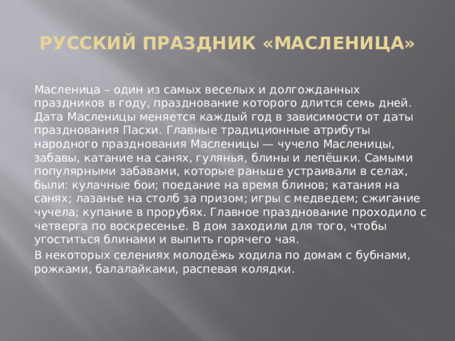 РУССКИЙ ПРАЗДНИК «МАСЛЕНИЦА» Масленица – один из самых веселых и долгожданных праздников в году, празднование которого длится семь дней. Дата Масленицы меняется каждый год в зависимости от даты празднования Пасхи. Главные традиционные атрибуты народного празднования Масленицы — чучело Масленицы, забавы, катание на санях, гулянья, блины и лепёшки. Самыми популярными забавами, которые раньше устраивали в селах, были: кулачные бои; поедание на время блинов; катания на санях; лазанье на столб за призом; игры с медведем; сжигание чучела; купание в прорубях. Главное празднование проходило с четверга по воскресенье. В дом заходили для того, чтобы угоститься блинами и выпить горячего чая. В некоторых селениях молодёжь ходила по домам с бубнами, рожками, балалайками, распевая колядки. 